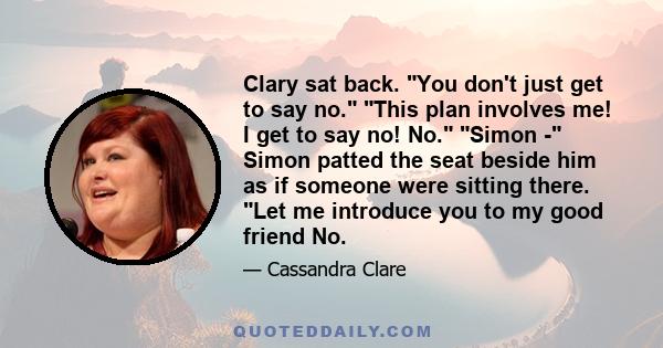 Clary sat back. You don't just get to say no. This plan involves me! I get to say no! No. Simon - Simon patted the seat beside him as if someone were sitting there. Let me introduce you to my good friend No.