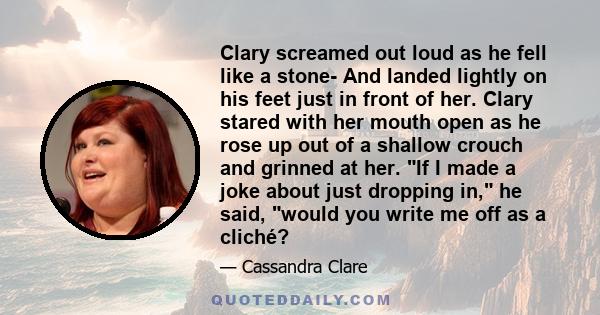 Clary screamed out loud as he fell like a stone- And landed lightly on his feet just in front of her. Clary stared with her mouth open as he rose up out of a shallow crouch and grinned at her. If I made a joke about