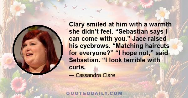 Clary smiled at him with a warmth she didn’t feel. “Sebastian says I can come with you.” Jace raised his eyebrows. “Matching haircuts for everyone?” “I hope not,” said Sebastian. “I look terrible with curls.