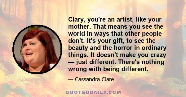 Clary, you're an artist, like your mother. That means you see the world in ways that other people don't. It's your gift, to see the beauty and the horror in ordinary things. It doesn't make you crazy — just different.