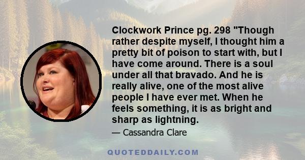 Clockwork Prince pg. 298 Though rather despite myself, I thought him a pretty bit of poison to start with, but I have come around. There is a soul under all that bravado. And he is really alive, one of the most alive