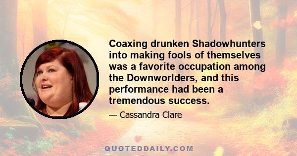 Coaxing drunken Shadowhunters into making fools of themselves was a favorite occupation among the Downworlders, and this performance had been a tremendous success.