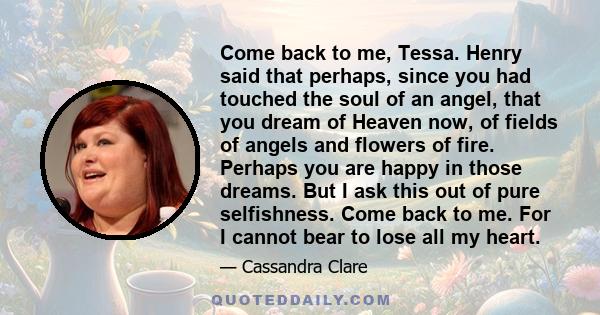 Come back to me, Tessa. Henry said that perhaps, since you had touched the soul of an angel, that you dream of Heaven now, of fields of angels and flowers of fire. Perhaps you are happy in those dreams. But I ask this