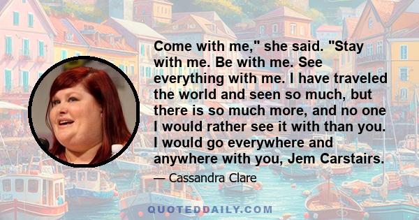 Come with me, she said. Stay with me. Be with me. See everything with me. I have traveled the world and seen so much, but there is so much more, and no one I would rather see it with than you. I would go everywhere and