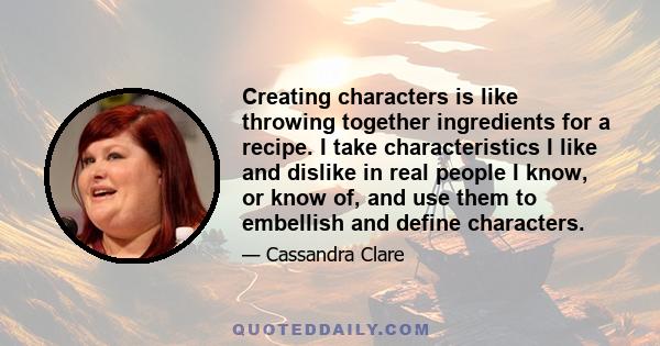 Creating characters is like throwing together ingredients for a recipe. I take characteristics I like and dislike in real people I know, or know of, and use them to embellish and define characters.