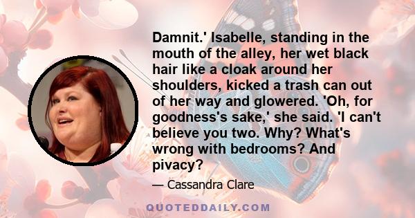 Damnit.' Isabelle, standing in the mouth of the alley, her wet black hair like a cloak around her shoulders, kicked a trash can out of her way and glowered. 'Oh, for goodness's sake,' she said. 'I can't believe you two. 