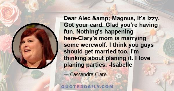 Dear Alec & Magnus, It's Izzy. Got your card. Glad you're having fun. Nothing's happening here-Clary's mom is marrying some werewolf. I think you guys should get married too. I'm thinking about planing it. I love