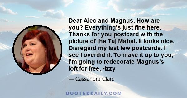 Dear Alec and Magnus, How are you? Everything's just fine here. Thanks for you postcard with the picture of the Taj Mahal. It looks nice. Disregard my last few postcards. I see I overdid it. To make it up to you, I'm