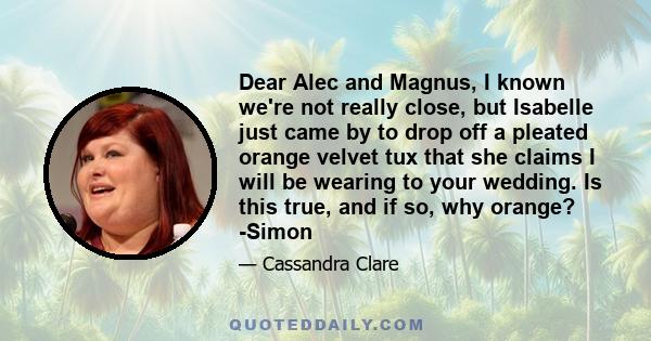 Dear Alec and Magnus, I known we're not really close, but Isabelle just came by to drop off a pleated orange velvet tux that she claims I will be wearing to your wedding. Is this true, and if so, why orange? -Simon