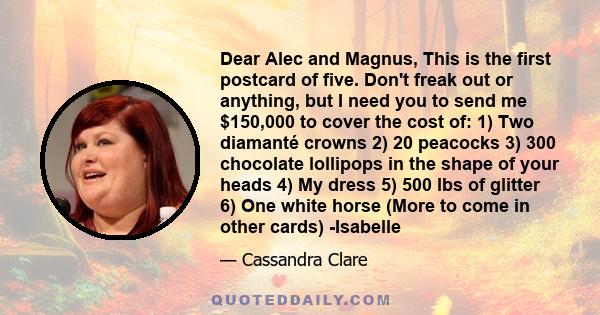 Dear Alec and Magnus, This is the first postcard of five. Don't freak out or anything, but I need you to send me $150,000 to cover the cost of: 1) Two diamanté crowns 2) 20 peacocks 3) 300 chocolate lollipops in the