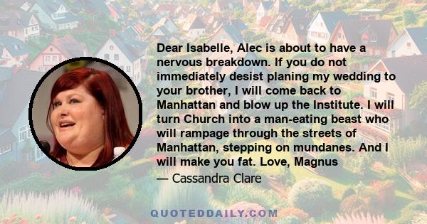 Dear Isabelle, Alec is about to have a nervous breakdown. If you do not immediately desist planing my wedding to your brother, I will come back to Manhattan and blow up the Institute. I will turn Church into a