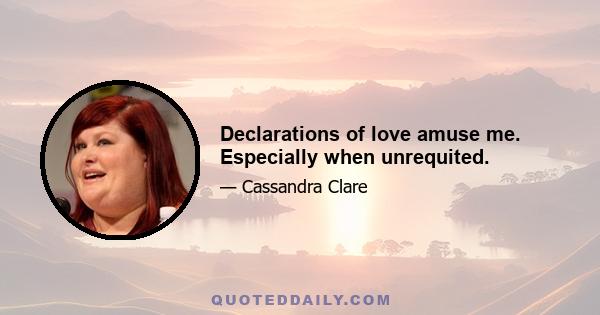 Declarations of love amuse me. Especially when unrequited.