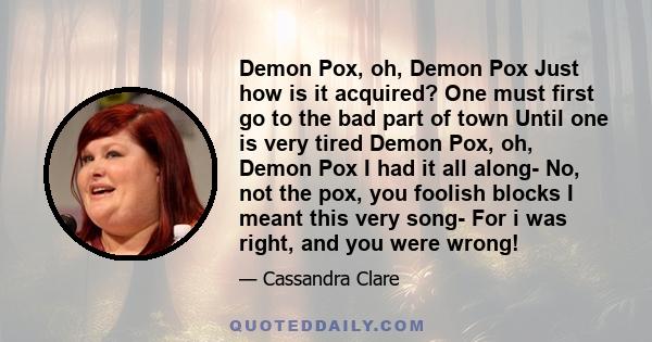 Demon Pox, oh, Demon Pox Just how is it acquired? One must first go to the bad part of town Until one is very tired Demon Pox, oh, Demon Pox I had it all along- No, not the pox, you foolish blocks I meant this very