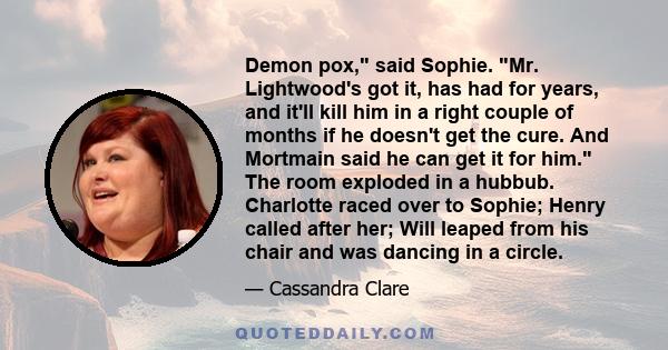 Demon pox, said Sophie. Mr. Lightwood's got it, has had for years, and it'll kill him in a right couple of months if he doesn't get the cure. And Mortmain said he can get it for him. The room exploded in a hubbub.