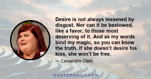 Desire is not always lessened by disgust. Nor can it be bestowed, like a favor, to those most deserving of it. And as my words bind my magic, so you can know the truth. If she doesn’t desire his kiss, she won’t be free.