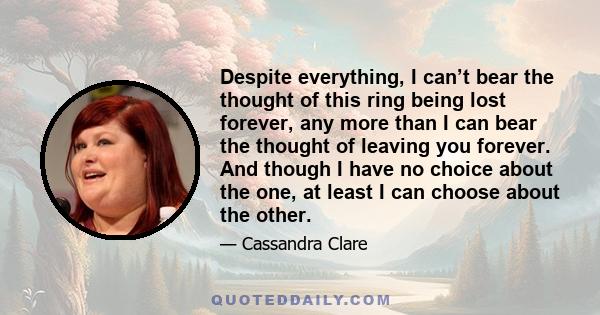 Despite everything, I can’t bear the thought of this ring being lost forever, any more than I can bear the thought of leaving you forever. And though I have no choice about the one, at least I can choose about the other.