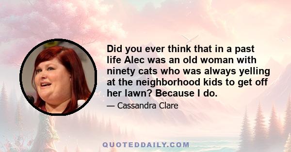 Did you ever think that in a past life Alec was an old woman with ninety cats who was always yelling at the neighborhood kids to get off her lawn? Because I do.