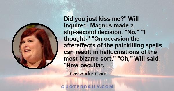 Did you just kiss me? Will inquired. Magnus made a slip-second decision. No. I thought- On occasion the aftereffects of the painkilling spells can result in hallucinations of the most bizarre sort. Oh, Will said. How