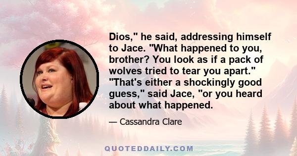 Dios, he said, addressing himself to Jace. What happened to you, brother? You look as if a pack of wolves tried to tear you apart. That's either a shockingly good guess, said Jace, or you heard about what happened.