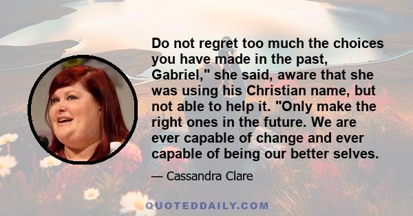 Do not regret too much the choices you have made in the past, Gabriel, she said, aware that she was using his Christian name, but not able to help it. Only make the right ones in the future. We are ever capable of