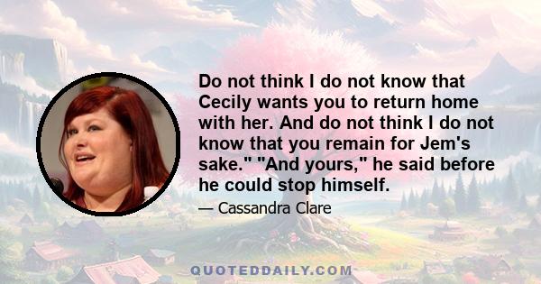 Do not think I do not know that Cecily wants you to return home with her. And do not think I do not know that you remain for Jem's sake. And yours, he said before he could stop himself.