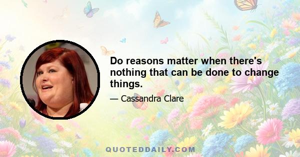 Do reasons matter when there's nothing that can be done to change things.