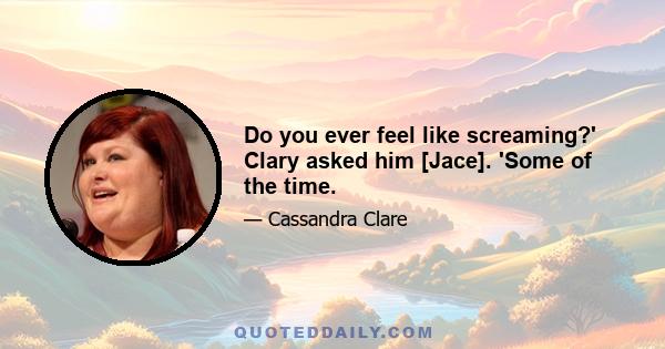 Do you ever feel like screaming?' Clary asked him [Jace]. 'Some of the time.