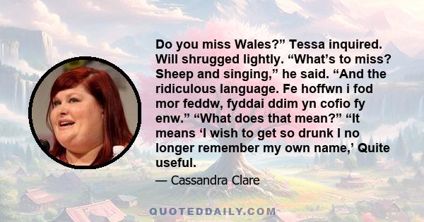 Do you miss Wales?” Tessa inquired. Will shrugged lightly. “What’s to miss? Sheep and singing,” he said. “And the ridiculous language. Fe hoffwn i fod mor feddw, fyddai ddim yn cofio fy enw.” “What does that mean?” “It