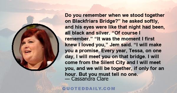 Do you remember when we stood together on Blackfriars Bridge?” he asked softly, and his eyes were like that night had been, all black and silver. “Of course I remember.” “It was the moment I first knew I loved you,” Jem 