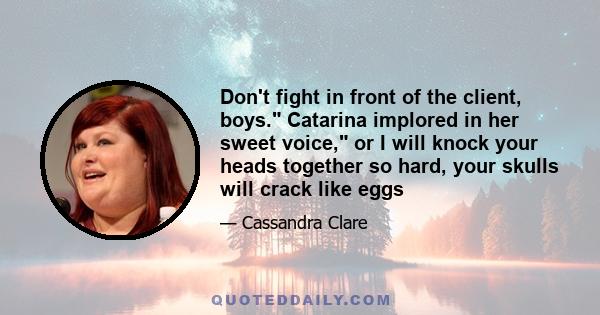 Don't fight in front of the client, boys. Catarina implored in her sweet voice, or I will knock your heads together so hard, your skulls will crack like eggs