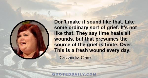 Don't make it sound like that. Like some ordinary sort of grief. It's not like that. They say time heals all wounds, but that presumes the source of the grief is finite. Over. This is a fresh wound every day.