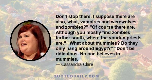 Don't stop there. I suppose there are also, what, vampires and werewolves and zombies? Of course there are. Although you mostly find zombies farther south, where the voudun priests are. What about mummies? Do they only