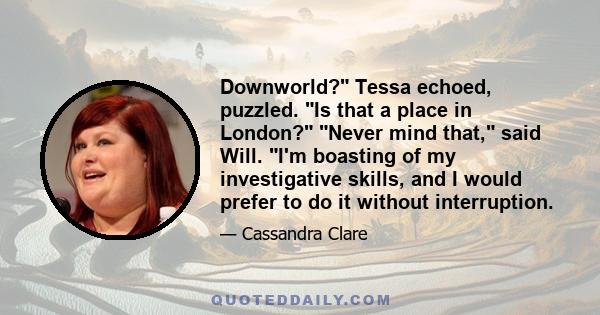 Downworld? Tessa echoed, puzzled. Is that a place in London? Never mind that, said Will. I'm boasting of my investigative skills, and I would prefer to do it without interruption.