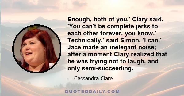 Enough, both of you,' Clary said. 'You can't be complete jerks to each other forever, you know.' Technically,' said Simon, 'I can.' Jace made an inelegant noise; after a moment Clary realized that he was trying not to