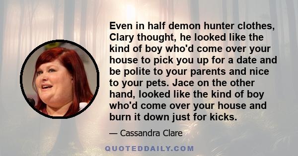 Even in half demon hunter clothes, Clary thought, he looked like the kind of boy who'd come over your house to pick you up for a date and be polite to your parents and nice to your pets. Jace on the other hand, looked