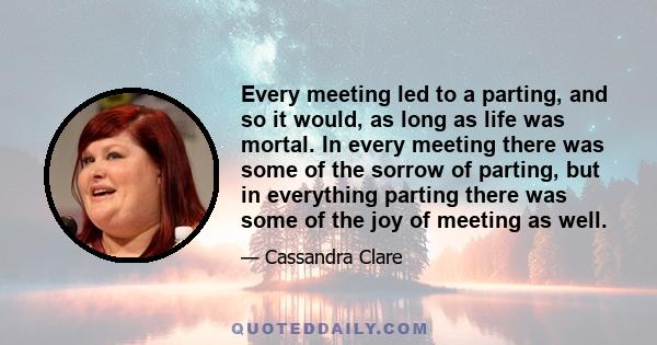 Every meeting led to a parting, and so it would, as long as life was mortal. In every meeting there was some of the sorrow of parting, but in everything parting there was some of the joy of meeting as well.