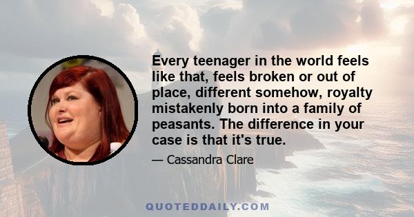 Every teenager in the world feels like that, feels broken or out of place, different somehow, royalty mistakenly born into a family of peasants. The difference in your case is that it's true.