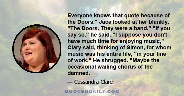 Everyone knows that quote because of the Doors. Jace looked at her blankly. The Doors. They were a band. If you say so, he said. I suppose you don't have much time for enjoying music, Clary said, thinking of Simon, for