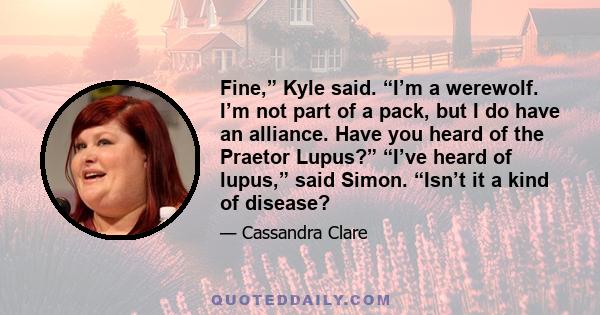 Fine,” Kyle said. “I’m a werewolf. I’m not part of a pack, but I do have an alliance. Have you heard of the Praetor Lupus?” “I’ve heard of lupus,” said Simon. “Isn’t it a kind of disease?