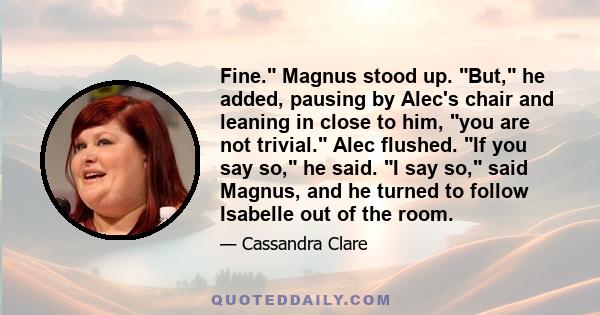 Fine. Magnus stood up. But, he added, pausing by Alec's chair and leaning in close to him, you are not trivial. Alec flushed. If you say so, he said. I say so, said Magnus, and he turned to follow Isabelle out of the