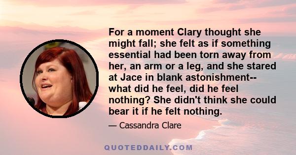 For a moment Clary thought she might fall; she felt as if something essential had been torn away from her, an arm or a leg, and she stared at Jace in blank astonishment-- what did he feel, did he feel nothing? She