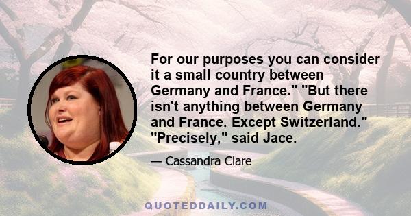 For our purposes you can consider it a small country between Germany and France. But there isn't anything between Germany and France. Except Switzerland. Precisely, said Jace.