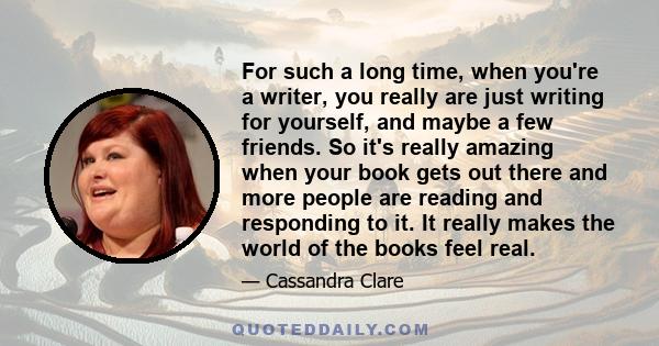 For such a long time, when you're a writer, you really are just writing for yourself, and maybe a few friends. So it's really amazing when your book gets out there and more people are reading and responding to it. It