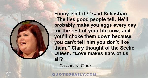 Funny isn’t it?” said Sebastian. “The lies good people tell. He’ll probably make you eggs every day for the rest of your life now, and you’ll choke them down because you can’t tell him you don’t like them.” Clary