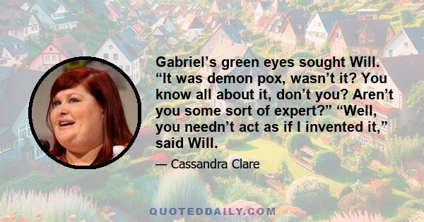 Gabriel’s green eyes sought Will. “It was demon pox, wasn’t it? You know all about it, don’t you? Aren’t you some sort of expert?” “Well, you needn’t act as if I invented it,” said Will.