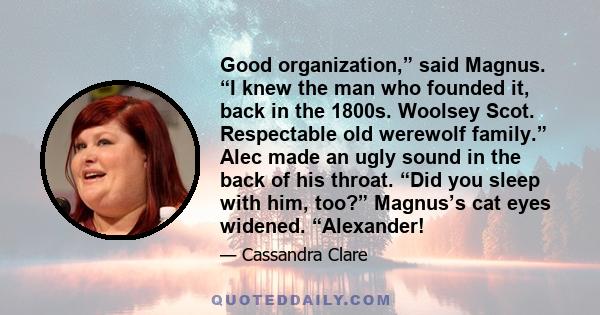 Good organization,” said Magnus. “I knew the man who founded it, back in the 1800s. Woolsey Scot. Respectable old werewolf family.” Alec made an ugly sound in the back of his throat. “Did you sleep with him, too?”