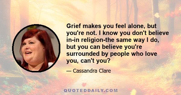 Grief makes you feel alone, but you're not. I know you don't believe in-in religion-the same way I do, but you can believe you're surrounded by people who love you, can't you?