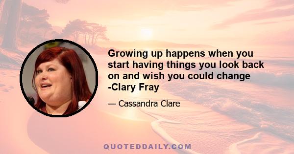 Growing up happens when you start having things you look back on and wish you could change -Clary Fray