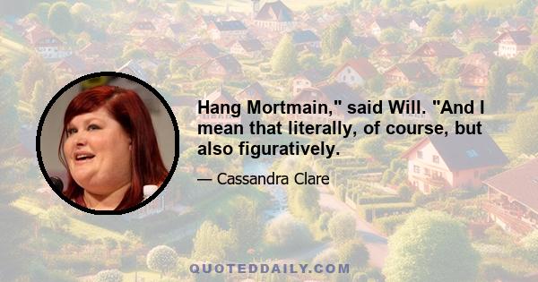 Hang Mortmain, said Will. And I mean that literally, of course, but also figuratively.