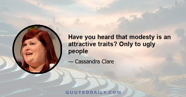 Have you heard that modesty is an attractive traits? Only to ugly people